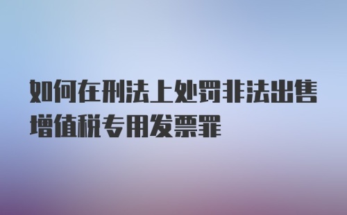 如何在刑法上处罚非法出售增值税专用发票罪