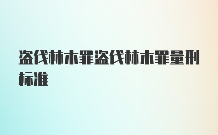 盗伐林木罪盗伐林木罪量刑标准