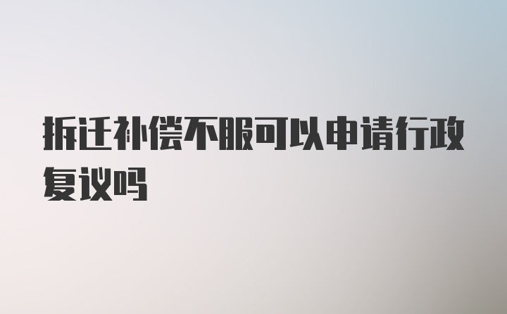 拆迁补偿不服可以申请行政复议吗