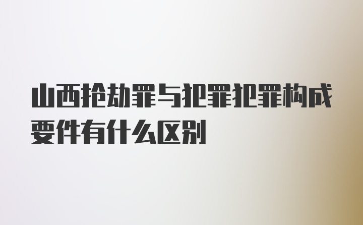 山西抢劫罪与犯罪犯罪构成要件有什么区别