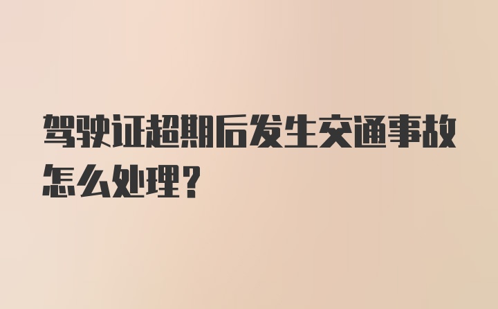 驾驶证超期后发生交通事故怎么处理？