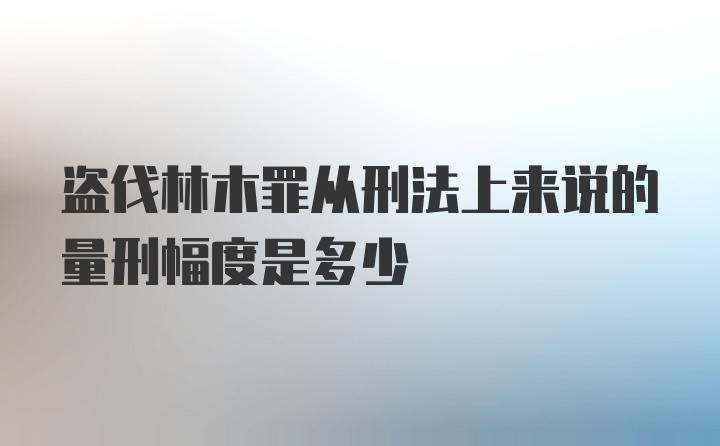 盗伐林木罪从刑法上来说的量刑幅度是多少