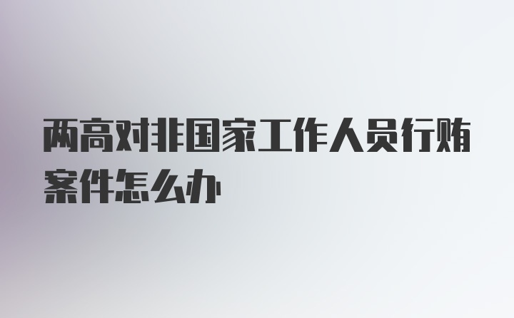 两高对非国家工作人员行贿案件怎么办