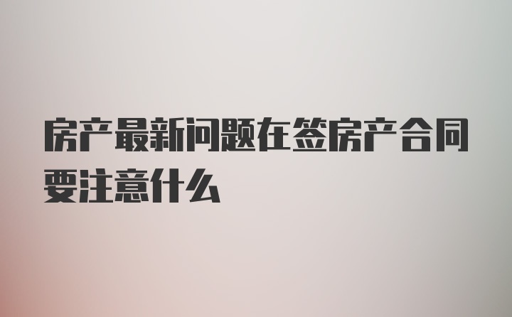 房产最新问题在签房产合同要注意什么