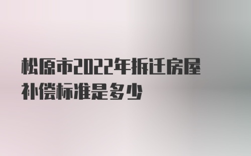 松原市2022年拆迁房屋补偿标准是多少