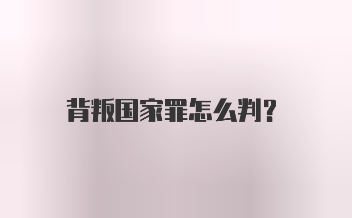 背叛国家罪怎么判？