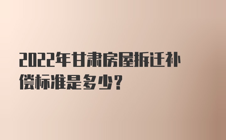 2022年甘肃房屋拆迁补偿标准是多少？