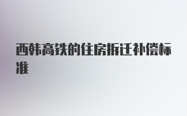 西韩高铁的住房拆迁补偿标准