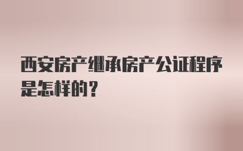 西安房产继承房产公证程序是怎样的?