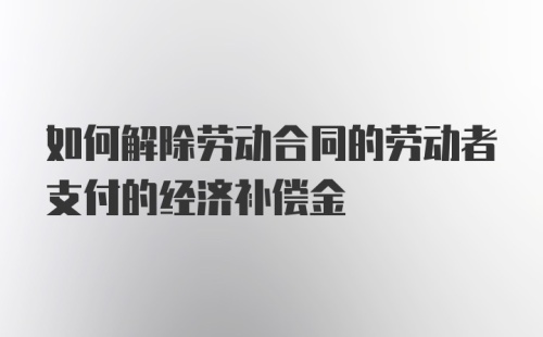 如何解除劳动合同的劳动者支付的经济补偿金