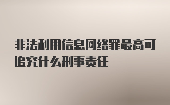 非法利用信息网络罪最高可追究什么刑事责任