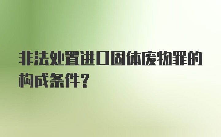 非法处置进口固体废物罪的构成条件？