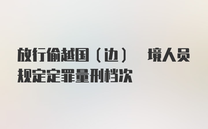 放行偷越国(边) 境人员规定定罪量刑档次