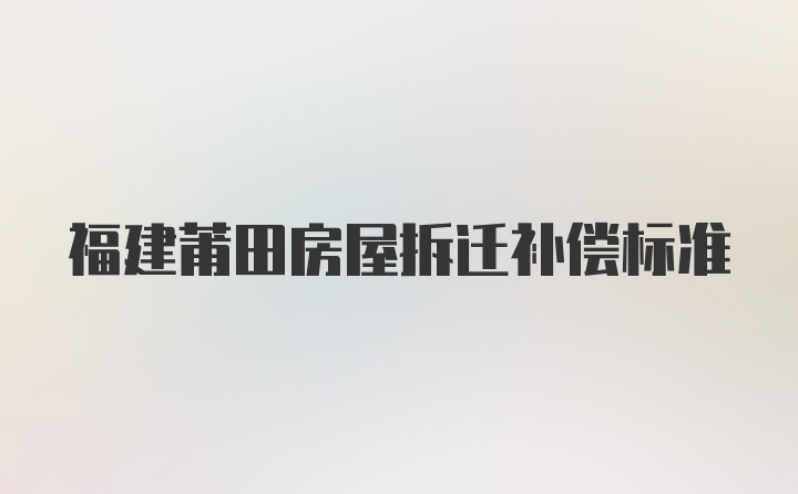 福建莆田房屋拆迁补偿标准