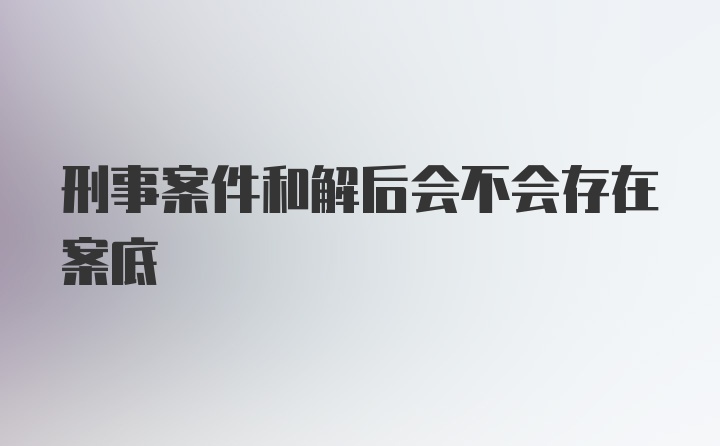 刑事案件和解后会不会存在案底