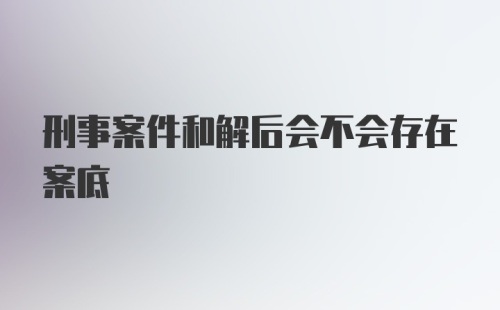 刑事案件和解后会不会存在案底