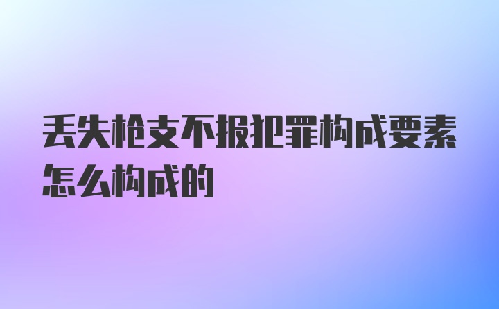 丢失枪支不报犯罪构成要素怎么构成的