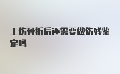 工伤骨折后还需要做伤残鉴定吗