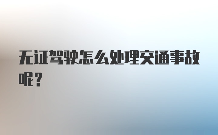 无证驾驶怎么处理交通事故呢？