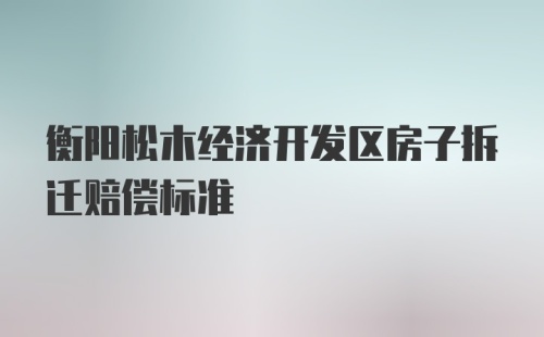 衡阳松木经济开发区房子拆迁赔偿标准