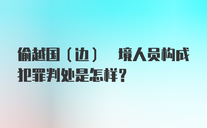 偷越国(边) 境人员构成犯罪判处是怎样？