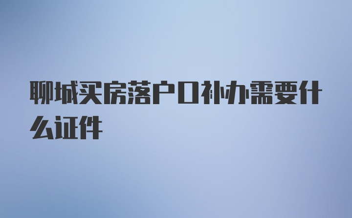 聊城买房落户口补办需要什么证件