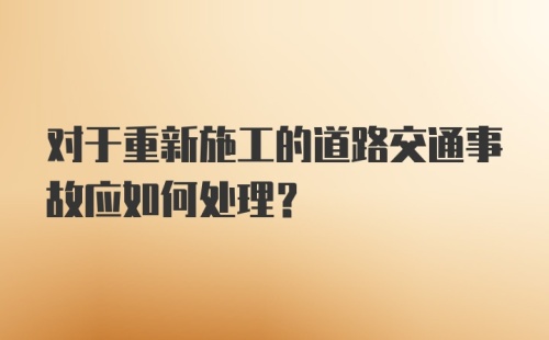 对于重新施工的道路交通事故应如何处理?