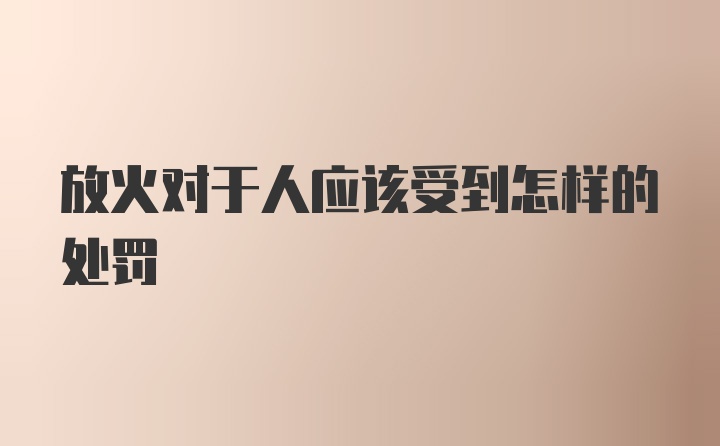 放火对于人应该受到怎样的处罚