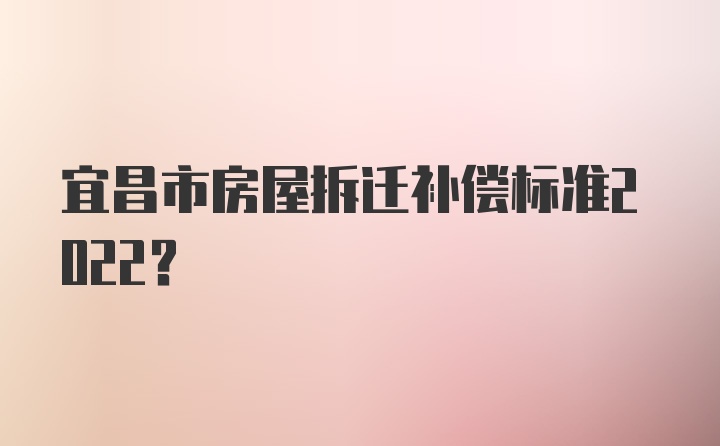 宜昌市房屋拆迁补偿标准2022？