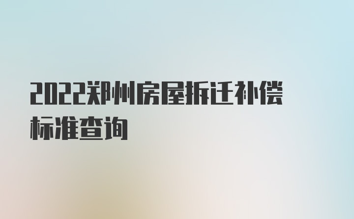 2022郑州房屋拆迁补偿标准查询