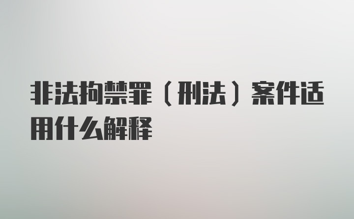 非法拘禁罪（刑法）案件适用什么解释