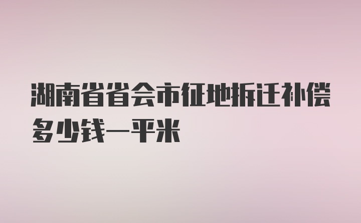 湖南省省会市征地拆迁补偿多少钱一平米