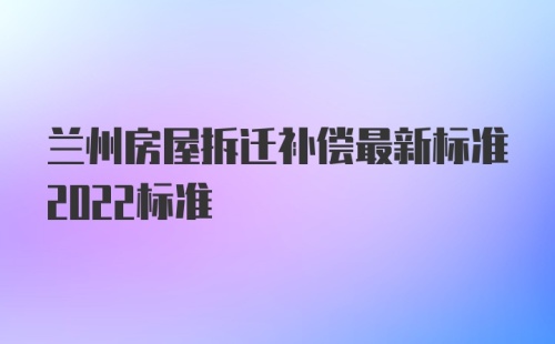 兰州房屋拆迁补偿最新标准2022标准