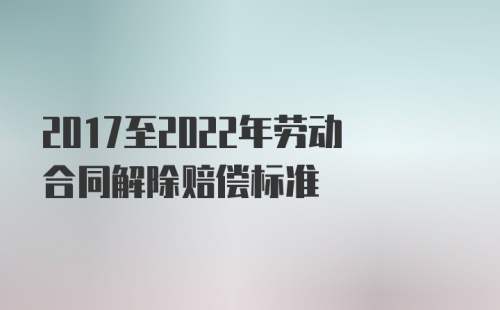 2017至2022年劳动合同解除赔偿标准