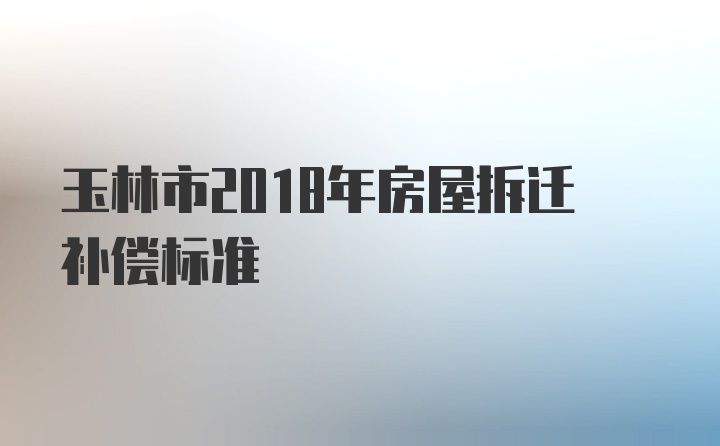 玉林市2018年房屋拆迁补偿标准