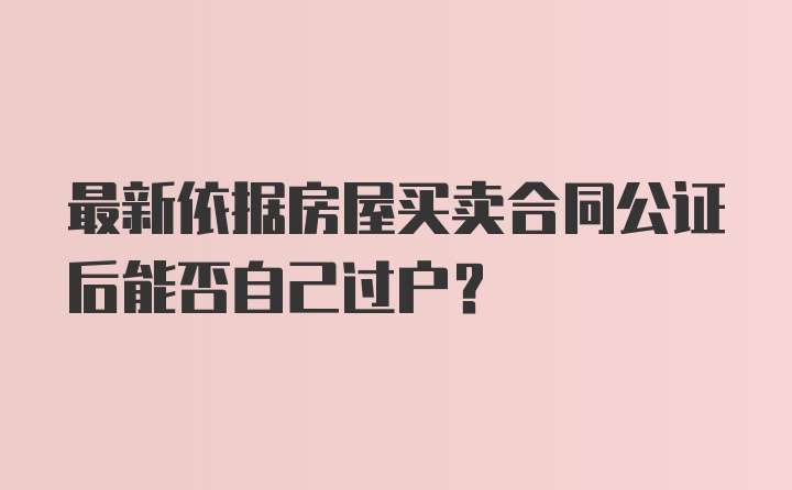 最新依据房屋买卖合同公证后能否自己过户?