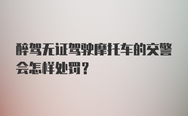 醉驾无证驾驶摩托车的交警会怎样处罚？