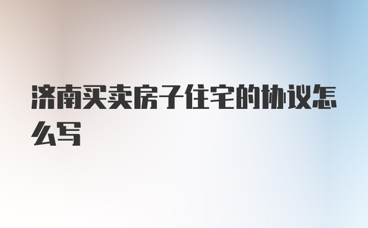 济南买卖房子住宅的协议怎么写