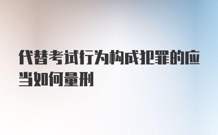 代替考试行为构成犯罪的应当如何量刑