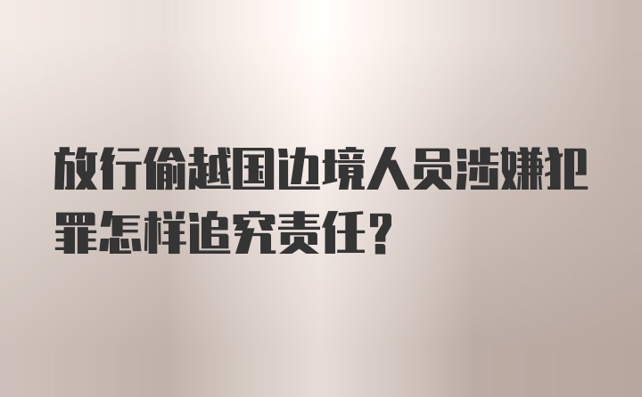 放行偷越国边境人员涉嫌犯罪怎样追究责任？