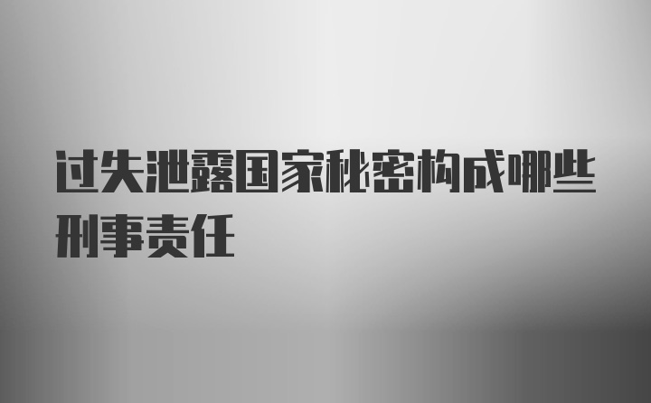 过失泄露国家秘密构成哪些刑事责任