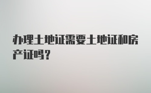 办理土地证需要土地证和房产证吗？