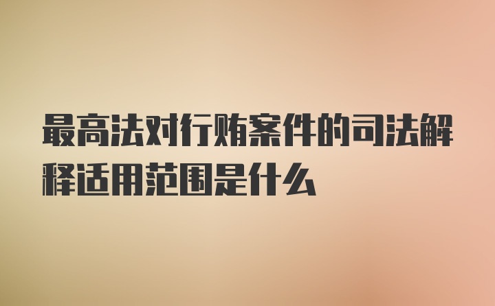 最高法对行贿案件的司法解释适用范围是什么