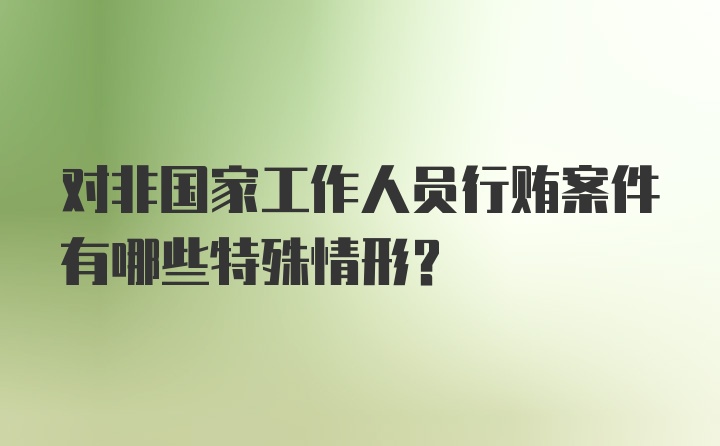 对非国家工作人员行贿案件有哪些特殊情形？