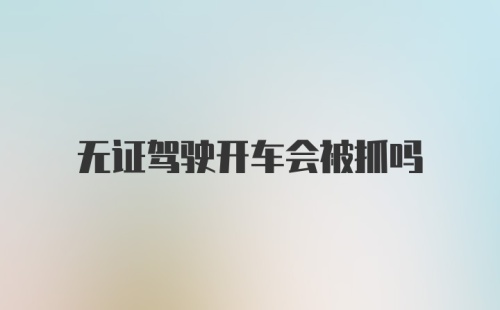 无证驾驶开车会被抓吗