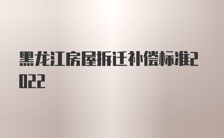 黑龙江房屋拆迁补偿标准2022