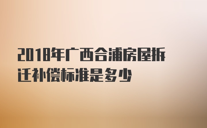 2018年广西合浦房屋拆迁补偿标准是多少