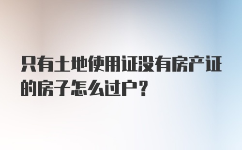 只有土地使用证没有房产证的房子怎么过户？