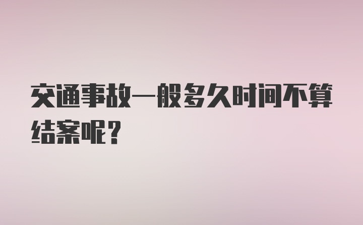 交通事故一般多久时间不算结案呢？