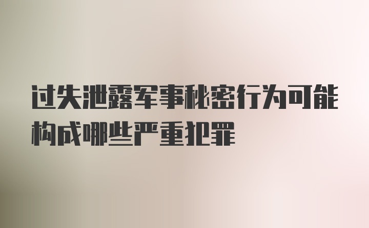 过失泄露军事秘密行为可能构成哪些严重犯罪